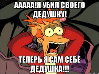 ааааа!я убил своего дедушку! теперь я сам себе дедушка!!!