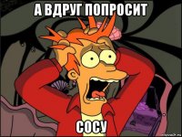 а вдруг попросит сосу