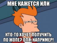 мне кажется или кто-то хочет получить по жопе? Оля, например!