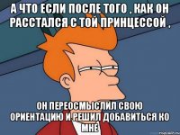 А что если после того , как он расстался с той принцессой , он переосмыслил свою ориентацию и решил добавиться ко мне