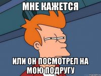 Мне кажется Или он посмотрел на мою подругу