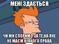 мені здається чи ми споримо за те,на яке не маєм ніякого права