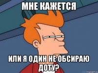 Мне кажется или я один не обсираю доту?