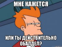 мне кажется или ты действительно обалдел?