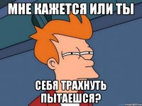 Мне кажется или ты Себя трахнуть пытаешся?