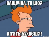 Ващучка, ти шо? Ап'ять бухаєш?!