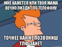 МНЕ КАЖЕТСЯ ИЛИ ТВОЯ МАМА ВЕЧНО ПИЗДИТ ПО ТЕЛЕФОНУ ТОЧНЕЕ КАК НЕ ПОЗВОНИШ ТЛФ ЗАНЕТ