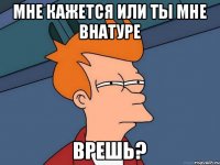 Мне кажется или ты мне внатуре Врешь?