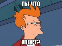 ТЫ ЧТО УПОРТ?