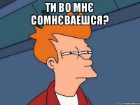 Ти во мнє сомнєваешся? 