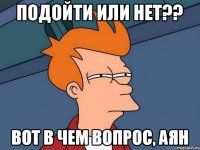 ПОДОЙТИ ИЛИ НЕТ?? ВОТ В ЧЕМ ВОПРОС, АЯН