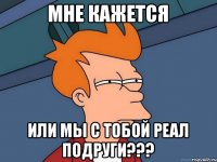 МНЕ КАЖЕТСЯ ИЛИ МЫ С ТОБОЙ РЕАЛ ПОДРУГИ???