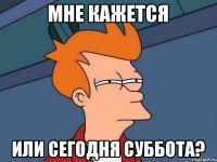 Мне кажется или сегодня суббота?