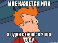 мне кажется или я один сейчас в 2000 году