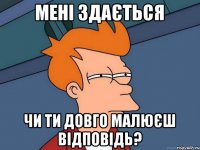 Мені здається Чи ти довго малюєш відповідь?