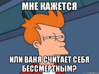 Мне кажется или Ваня считает себя бессмертным?