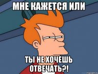 Мне кажется или ты не хочешь отвечать?!