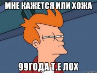 мне кажется или хожа 99года т.е лох