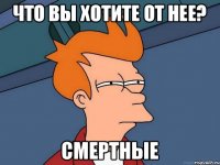 Что вы хотите от нее? Смертные