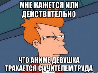 мне кажется или действительно что аниме девушка трахается с учителем труда