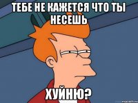 Тебе не кажется что ты несешь Хуйню?