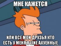 Мне кажется или все мои друзья кто есть у меня в line АХУЕННЫЕ