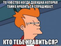 то чувство когда девушка которая тайно нравиться спрашивает: кто тебе нравиться?