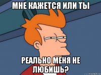 мне кажется или ты реально меня не любишь?