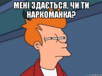 Мені здається, чи ти наркоманка? 