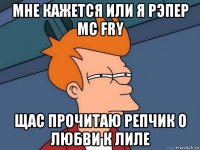 мне кажется или я рэпер MC FRY щас прочитаю репчик о любви к лиле