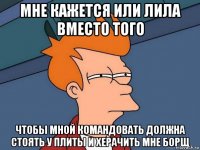 мне кажется или лила вместо того чтобы мной командовать должна стоять у плиты и херачить мне борщ