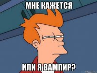 мне кажется или я вампир?