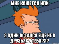 Мне кажется или я один остался еще не в друзьях у тебя???