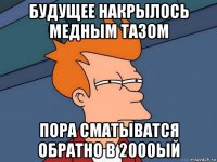 будущее накрылось медным тазом пора сматыватся обратно в 2000ый