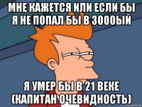 мне кажется или если бы я не попал бы в 3000ый я умер бы в 21 веке (капитан очевидность)