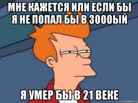 мне кажется или если бы я не попал бы в 3000ый я умер бы в 21 веке