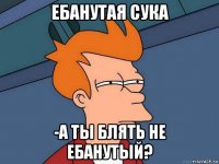 ебанутая сука -а ты блять не ебанутый?