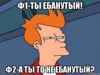 Ф1-ты ебанутый! ф2-а ты то не ебанутый?