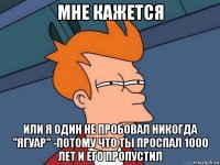 мне кажется или я один не пробовал никогда "ягуар" -потому что ты проспал 1000 лет и его пропустил