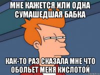 МНЕ КАЖЕТСЯ ИЛИ ОДНА СУМАШЕДШАЯ БАБКА КАК-ТО РАЗ СКАЗАЛА МНЕ ЧТО ОБОЛЬЕТ МЕНЯ КИСЛОТОЙ