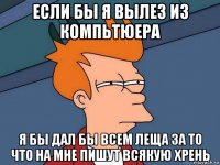 ЕСЛИ БЫ Я ВЫЛЕЗ ИЗ КОМПЬТЮЕРА Я БЫ ДАЛ БЫ ВСЕМ ЛЕЩА ЗА ТО ЧТО НА МНЕ ПИШУТ ВСЯКУЮ ХРЕНЬ