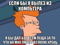 ЕСЛИ БЫ Я ВЫЛЕЗ ИЗ КОМПЬТЕРА Я БЫ ДАЛ БЫ ВСЕМ ЛЕЩА ЗА ТО ЧТО НА МНЕ ПИШУТ ВСЯКУЮ ХРЕНЬ