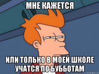 Мне кажется Или только в моей школе учатся по бубботам