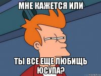 мне кажется или ты все еще любищь Юсупа?