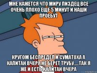 мне кажется что миру пиздец все очень плохо еще 5 минут и наши проебут кругом беспредел и суматоха а капитан вчера не берет трубу.....так я же и есть капитан вчера