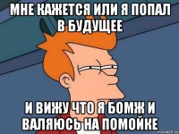 мне кажется или я попал в будущее и вижу что я бомж и валяюсь на помойке