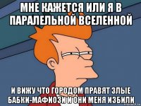 мне кажется или я в паралельной вселенной и вижу что городом правят злые бабки-мафиози и они меня избили