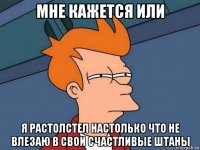 мне кажется или я растолстел настолько что не влезаю в свои счастливые штаны