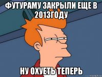 футураму закрыли еще в 2013году ну охуеть теперь