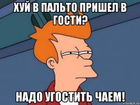 хуй в пальто пришел в гости? надо угостить чаем!